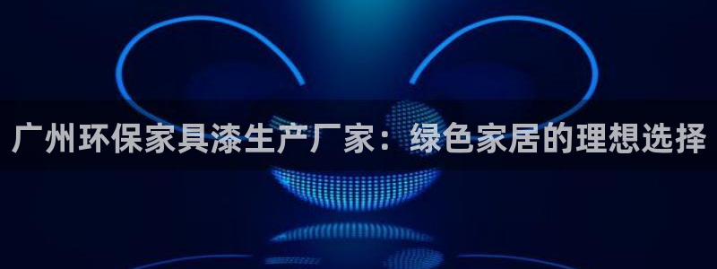 杏耀平台已注册入口：广州环保家具漆生产厂家：绿色家居的理想选