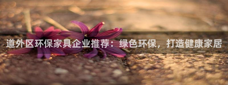 杏耀平台客户端：道外区环保家具企业推荐：绿色环保，打造健康家