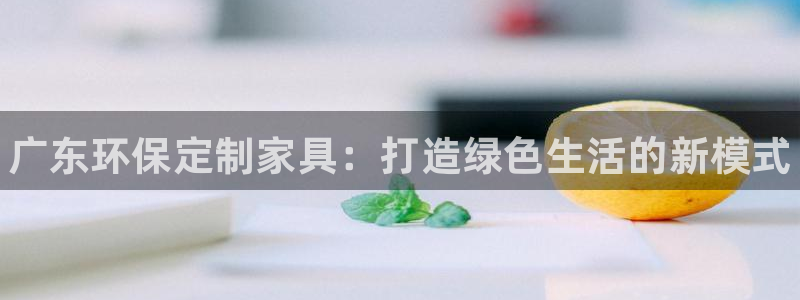 杏耀官网网站中心：广东环保定制家具：打造绿色生活的新模式