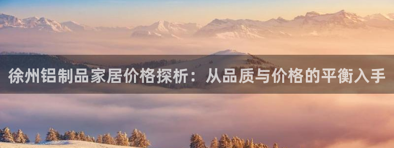 杏耀测速注册：徐州铝制品家居价格探析：从品质与价格的平衡入手